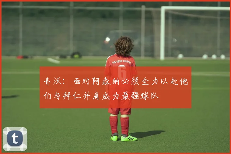 齐沃：面对阿森纳必须全力以赴他们与拜仁并肩成为最强球队