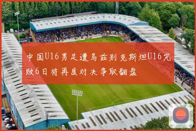 中国U16男足遭乌兹别克斯坦U16完败6日将再度对决争取翻盘