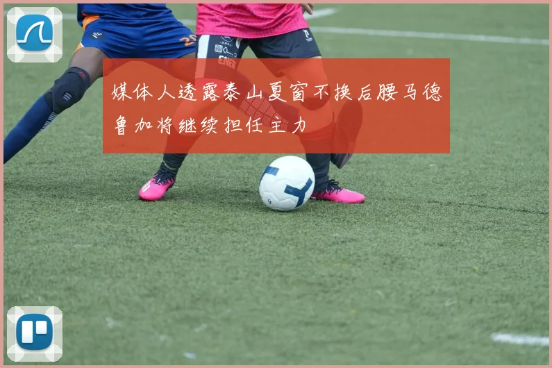 媒体人透露泰山夏窗不换后腰马德鲁加将继续担任主力