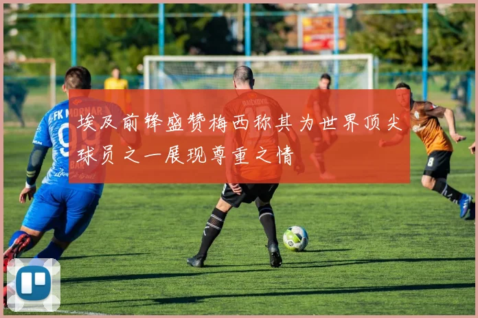 埃及前锋盛赞梅西称其为世界顶尖球员之一展现尊重之情