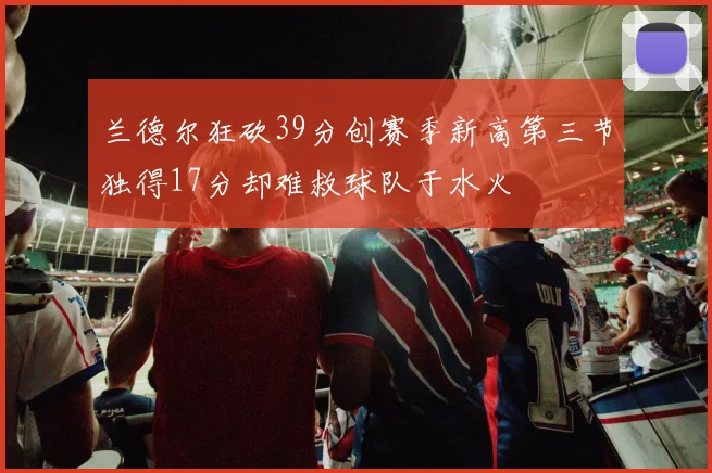 兰德尔狂砍39分创赛季新高第三节独得17分却难救球队于水火