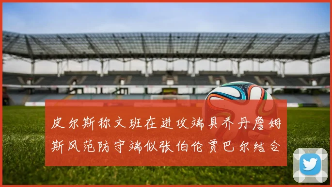 皮尔斯称文班在进攻端具乔丹詹姆斯风范防守端似张伯伦贾巴尔结合