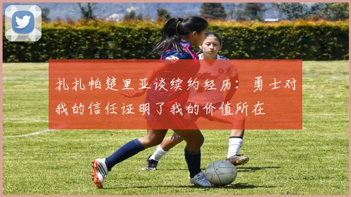 扎扎帕楚里亚谈续约经历：勇士对我的信任证明了我的价值所在