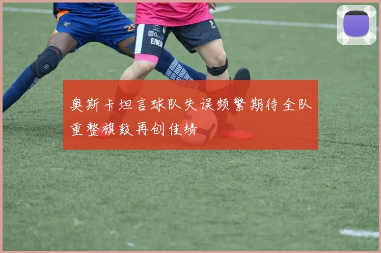 奥斯卡坦言球队失误频繁期待全队重整旗鼓再创佳绩