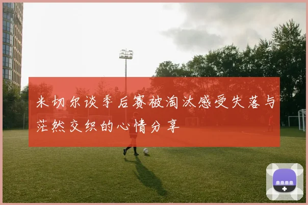 米切尔谈季后赛被淘汰感受失落与茫然交织的心情分享