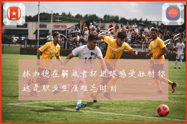 林加德在解放者杯进球感受独特称这是职业生涯难忘时刻