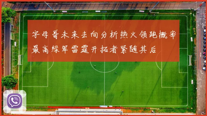 字母哥未来去向分析热火领跑概率最高绿军雷霆开拓者紧随其后