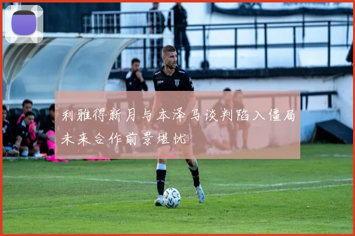 利雅得新月与本泽马谈判陷入僵局未来合作前景堪忧