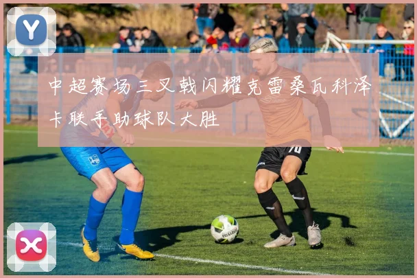 中超赛场三叉戟闪耀克雷桑瓦科泽卡联手助球队大胜