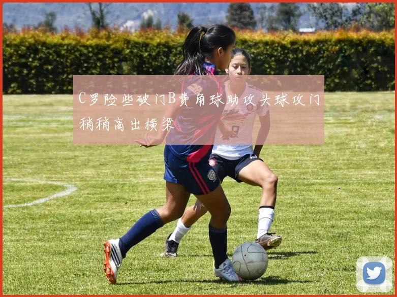 C罗险些破门B费角球助攻头球攻门稍稍高出横梁