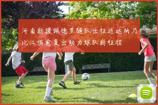 河南新援佩德罗随队出征迈达纳乃比江伤愈复出助力球队新征程