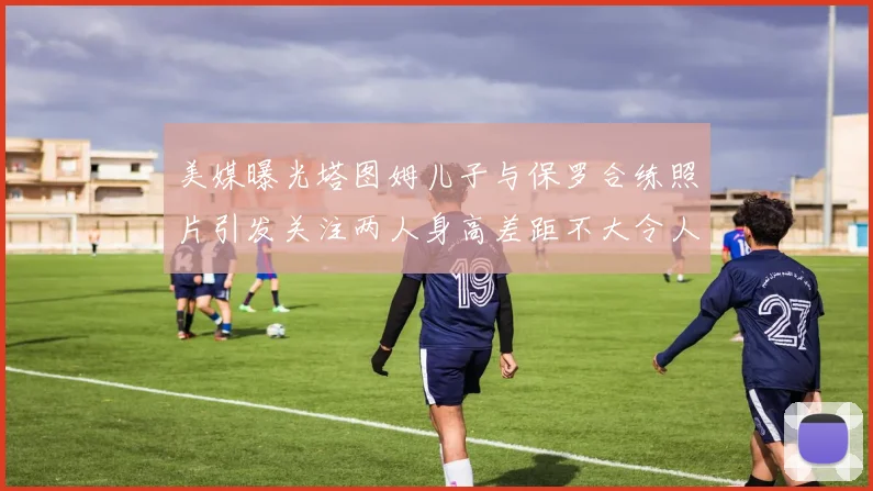 美媒曝光塔图姆儿子与保罗合练照片引发关注两人身高差距不大令人惊讶