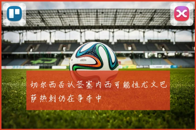 切尔西否认签塞内西可能性尤文巴萨热刺仍在争夺中