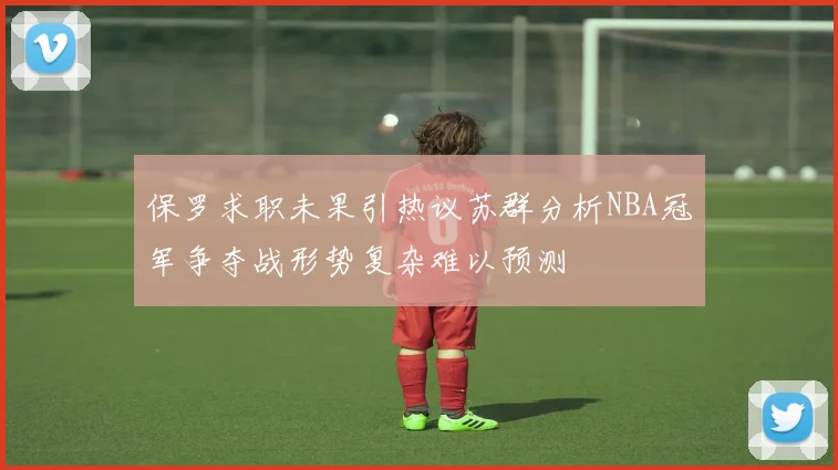 保罗求职未果引热议苏群分析NBA冠军争夺战形势复杂难以预测