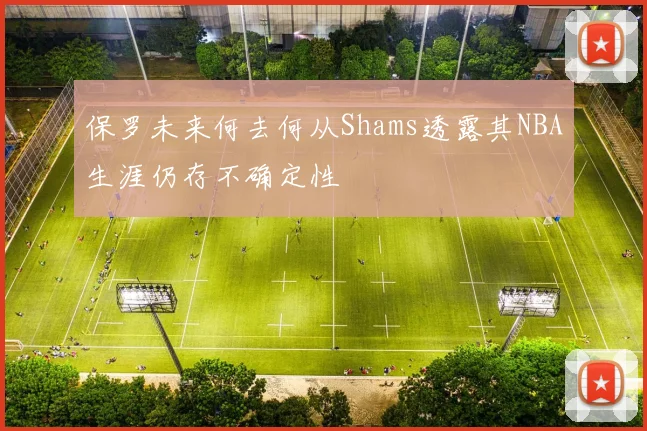 保罗未来何去何从Shams透露其NBA生涯仍存不确定性