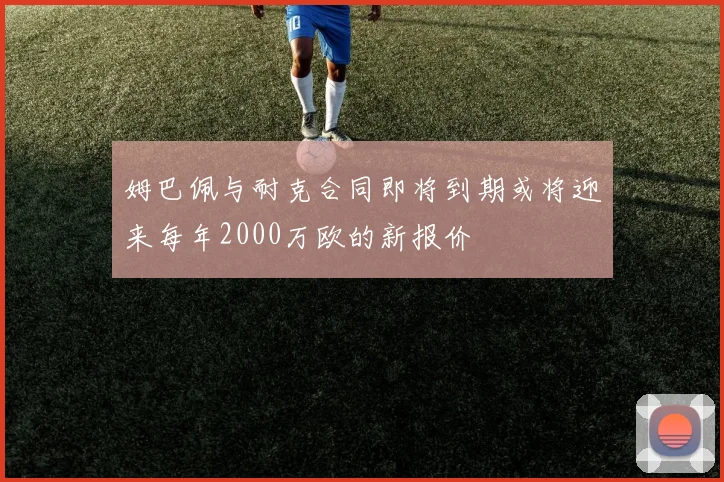 姆巴佩与耐克合同即将到期或将迎来每年2000万欧的新报价
