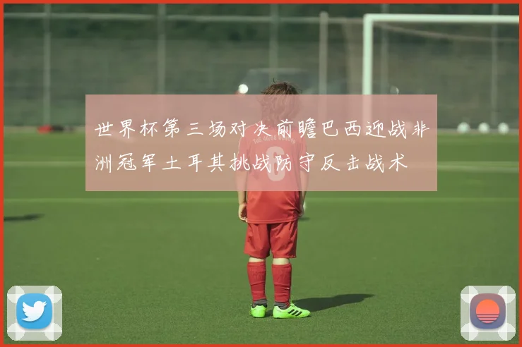 世界杯第三场对决前瞻巴西迎战非洲冠军土耳其挑战防守反击战术